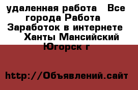 удаленная работа - Все города Работа » Заработок в интернете   . Ханты-Мансийский,Югорск г.